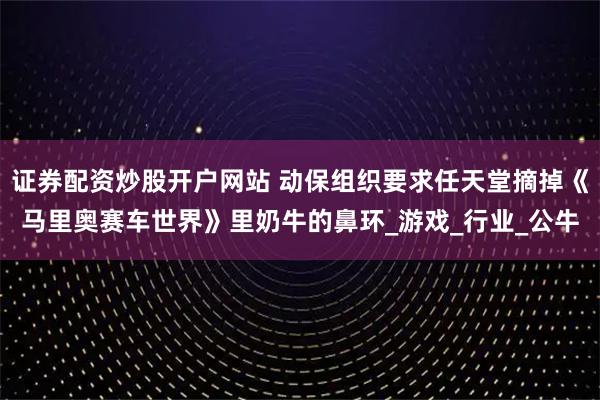 证券配资炒股开户网站 动保组织要求任天堂摘掉《马里奥赛车世界》里奶牛的鼻环_游戏_行业_公牛