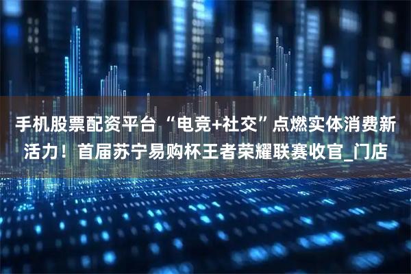 手机股票配资平台 “电竞+社交”点燃实体消费新活力！首届苏宁易购杯王者荣耀联赛收官_门店