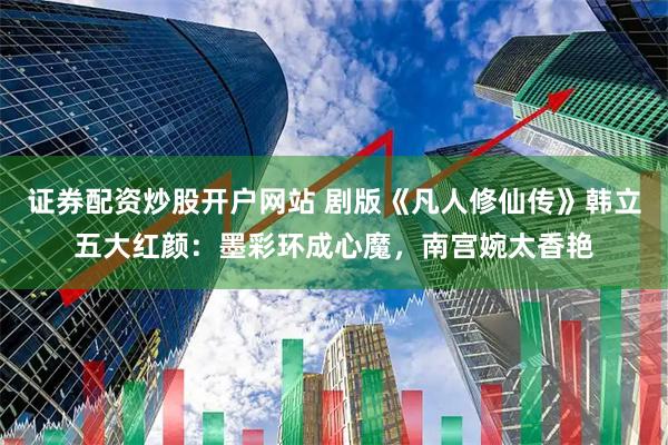 证券配资炒股开户网站 剧版《凡人修仙传》韩立五大红颜：墨彩环成心魔，南宫婉太香艳