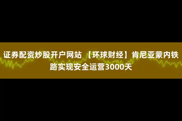 证券配资炒股开户网站 【环球财经】肯尼亚蒙内铁路实现安全运营3000天