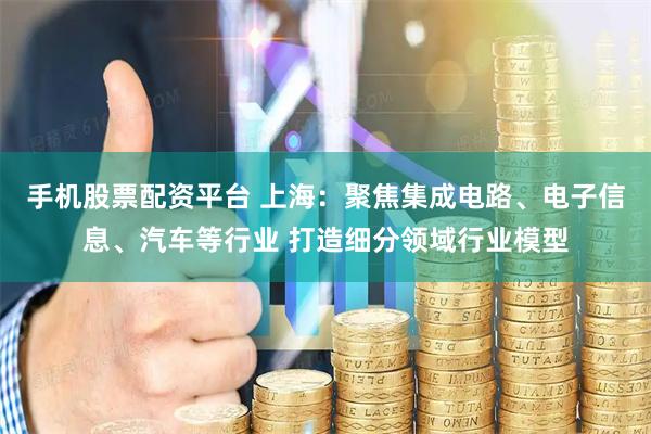 手机股票配资平台 上海：聚焦集成电路、电子信息、汽车等行业 打造细分领域行业模型