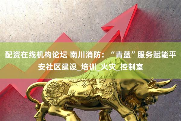 配资在线机构论坛 南川消防：“青蓝”服务赋能平安社区建设_培训_火灾_控制室
