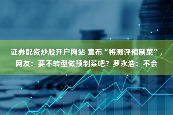 证券配资炒股开户网站 宣布“将测评预制菜”，网友：要不转型做预制菜吧？罗永浩：不会
