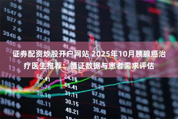 证券配资炒股开户网站 2025年10月胰腺癌治疗医生推荐：循证数据与患者需求评估