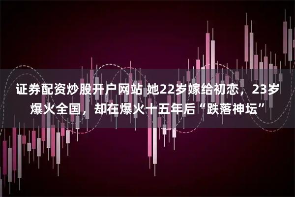 证券配资炒股开户网站 她22岁嫁给初恋，23岁爆火全国，却在爆火十五年后“跌落神坛”
