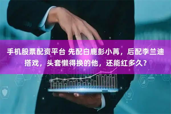 手机股票配资平台 先配白鹿彭小苒，后配李兰迪搭戏，头套懒得换的他，还能红多久？