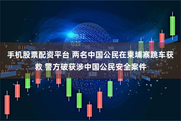 手机股票配资平台 两名中国公民在柬埔寨跳车获救 警方破获涉中国公民安全案件