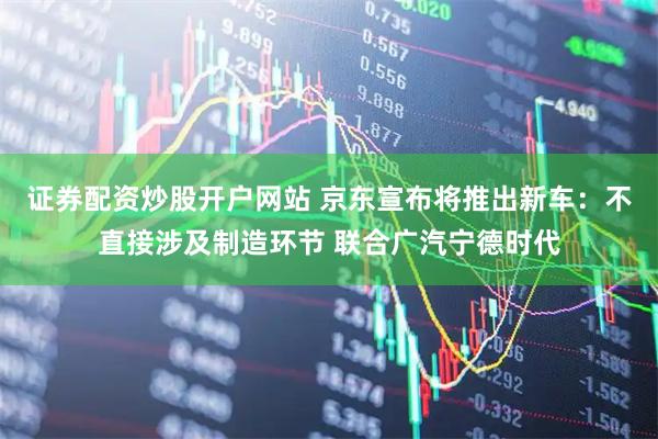 证券配资炒股开户网站 京东宣布将推出新车：不直接涉及制造环节 联合广汽宁德时代