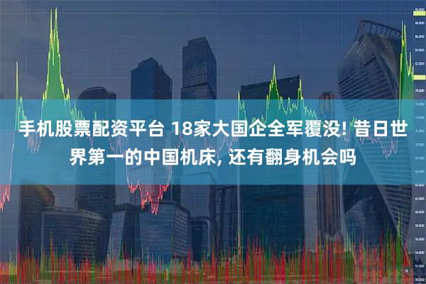 手机股票配资平台 18家大国企全军覆没! 昔日世界第一的中国机床, 还有翻身机会吗