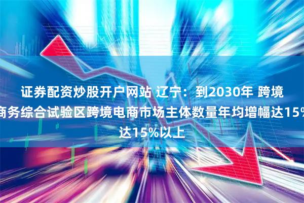 证券配资炒股开户网站 辽宁：到2030年 跨境电子商务综合试验区跨境电商市场主体数量年均增幅达15%以上