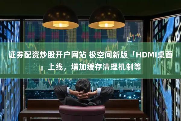 证券配资炒股开户网站 极空间新版「HDMI桌面」上线,增加缓存清理机制等