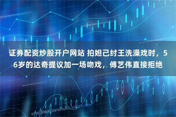 证券配资炒股开户网站 拍妲己纣王洗澡戏时，56岁的达奇提议加一场吻戏，傅艺伟直接拒绝