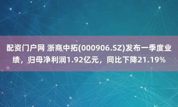 配资门户网 浙商中拓(000906.SZ)发布一季度业绩，归母净利润1.92亿元，同比下降21.19%