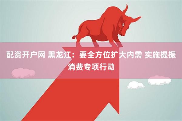 配资开户网 黑龙江：要全方位扩大内需 实施提振消费专项行动