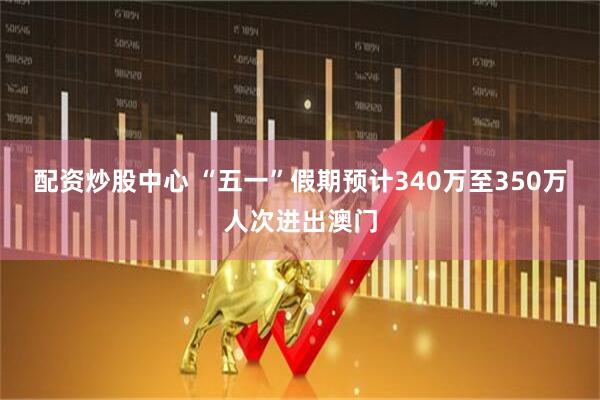 配资炒股中心 “五一”假期预计340万至350万人次进出澳门