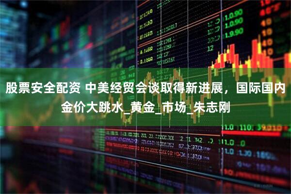 股票安全配资 中美经贸会谈取得新进展，国际国内金价大跳水_黄金_市场_朱志刚