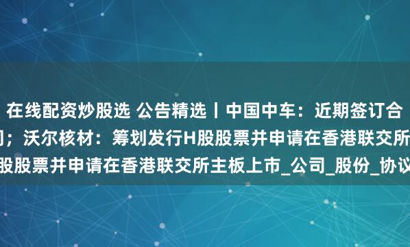 在线配资炒股选 公告精选丨中国中车：近期签订合计547.4亿元重大合同；沃尔核材：筹划发行H股股票并申请在香港联交所主板上市_公司_股份_协议