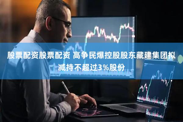 股票配资股票配资 高争民爆控股股东藏建集团拟减持不超过3%股份