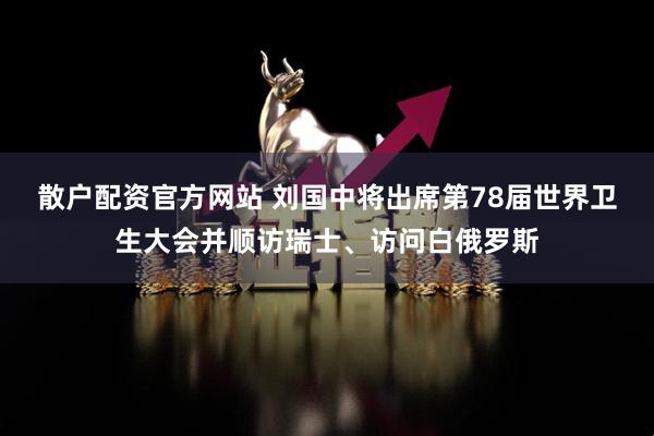 散户配资官方网站 刘国中将出席第78届世界卫生大会并顺访瑞士、访问白俄罗斯