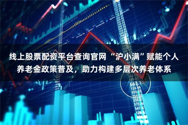 线上股票配资平台查询官网 “沪小满”赋能个人养老金政策普及，助力构建多层次养老体系