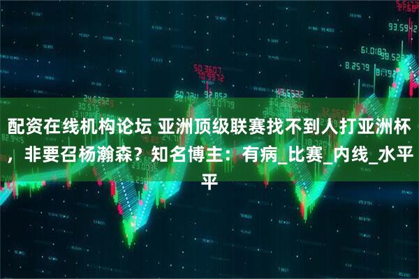 配资在线机构论坛 亚洲顶级联赛找不到人打亚洲杯，非要召杨瀚森？知名博主：有病_比赛_内线_水平