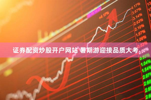 证券配资炒股开户网站 暑期游迎接品质大考