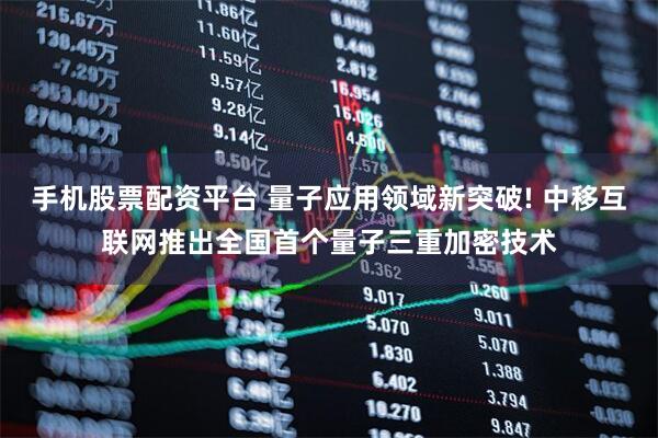 手机股票配资平台 量子应用领域新突破! 中移互联网推出全国首个量子三重加密技术
