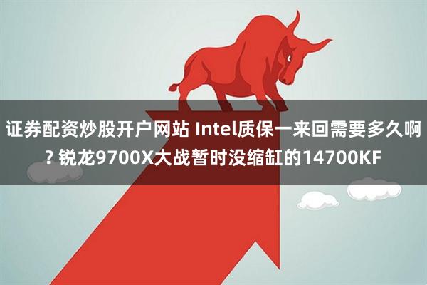 证券配资炒股开户网站 Intel质保一来回需要多久啊? 锐龙9700X大战暂时没缩缸的14700KF