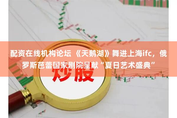 配资在线机构论坛 《天鹅湖》舞进上海ifc，俄罗斯芭蕾国家剧院呈献“夏日艺术盛典”