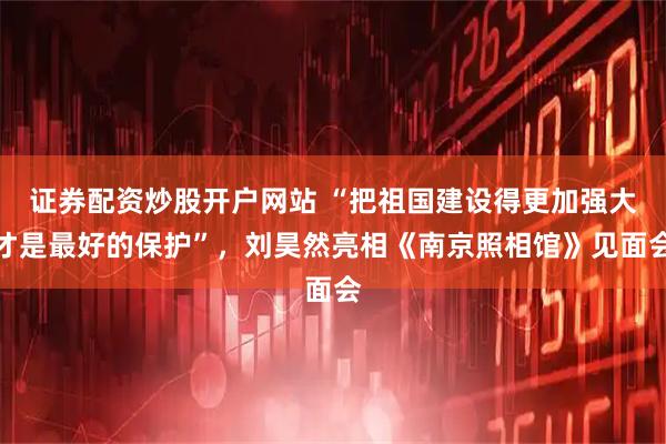 证券配资炒股开户网站 “把祖国建设得更加强大才是最好的保护”，刘昊然亮相《南京照相馆》见面会