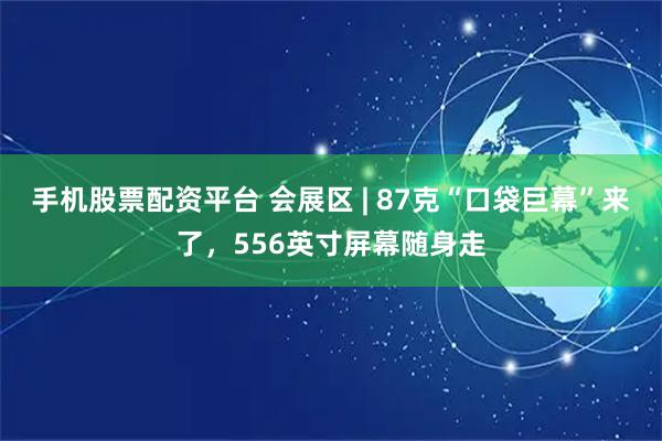 手机股票配资平台 会展区 | 87克“口袋巨幕”来了，556英寸屏幕随身走