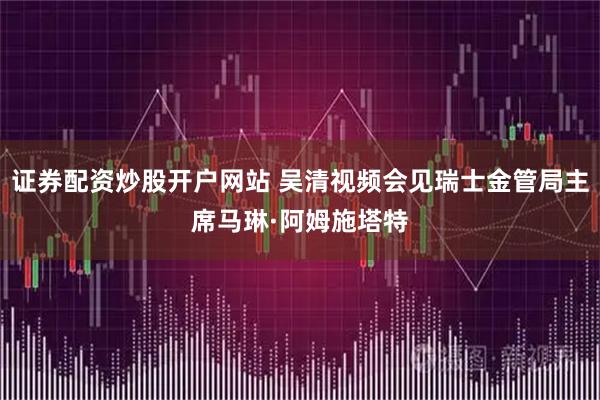 证券配资炒股开户网站 吴清视频会见瑞士金管局主席马琳·阿姆施塔特