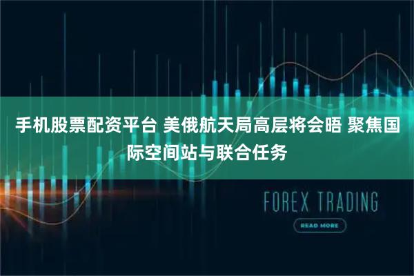 手机股票配资平台 美俄航天局高层将会晤 聚焦国际空间站与联合任务
