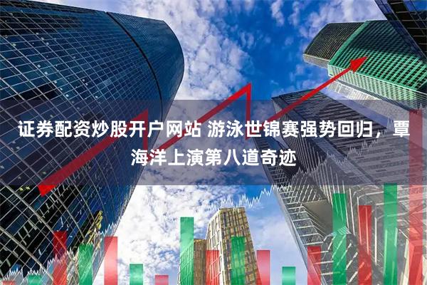 证券配资炒股开户网站 游泳世锦赛强势回归，覃海洋上演第八道奇迹