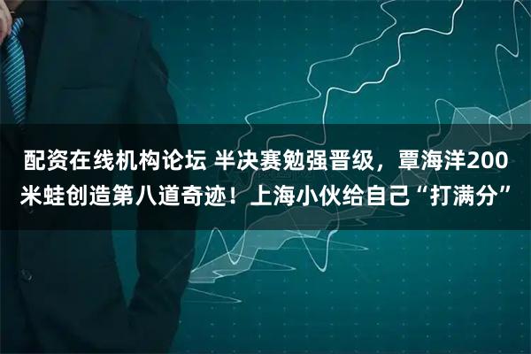 配资在线机构论坛 半决赛勉强晋级，覃海洋200米蛙创造第八道奇迹！上海小伙给自己“打满分”