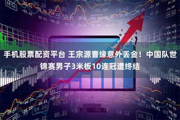 手机股票配资平台 王宗源曹缘意外丢金！中国队世锦赛男子3米板10连冠遭终结