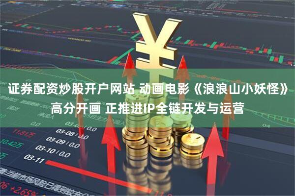 证券配资炒股开户网站 动画电影《浪浪山小妖怪》高分开画 正推进IP全链开发与运营