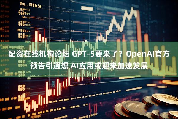 配资在线机构论坛 GPT-5要来了？OpenAI官方预告引遐想 AI应用或迎来加速发展