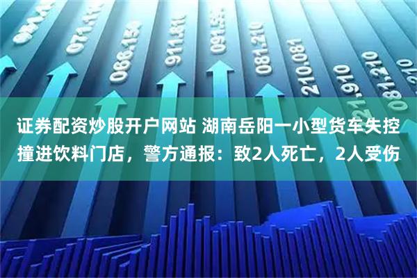 证券配资炒股开户网站 湖南岳阳一小型货车失控撞进饮料门店，警方通报：致2人死亡，2人受伤
