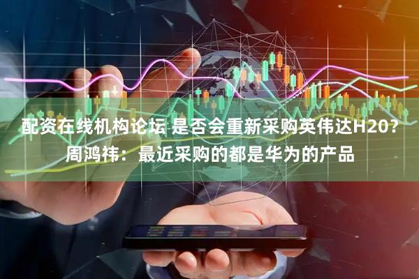 配资在线机构论坛 是否会重新采购英伟达H20？周鸿祎：最近采购的都是华为的产品
