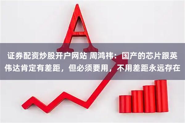 证券配资炒股开户网站 周鸿祎：国产的芯片跟英伟达肯定有差距，但必须要用，不用差距永远存在