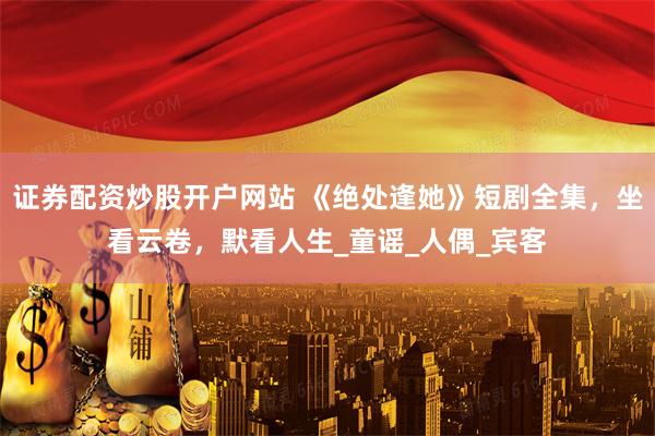 证券配资炒股开户网站 《绝处逢她》短剧全集，坐看云卷，默看人生_童谣_人偶_宾客