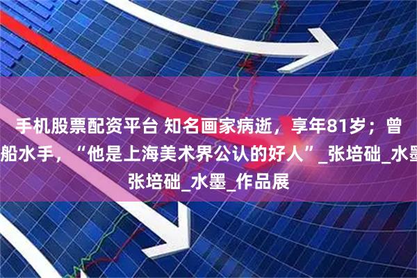 手机股票配资平台 知名画家病逝，享年81岁；曾做过挖泥船水手，“他是上海美术界公认的好人”_张培础_水墨_作品展