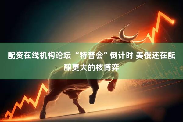配资在线机构论坛 “特普会”倒计时 美俄还在酝酿更大的核博弈