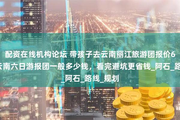 配资在线机构论坛 带孩子去云南丽江旅游团报价6日游，云南六日游报团一般多少钱，看完避坑更省钱_阿石_路线_规划