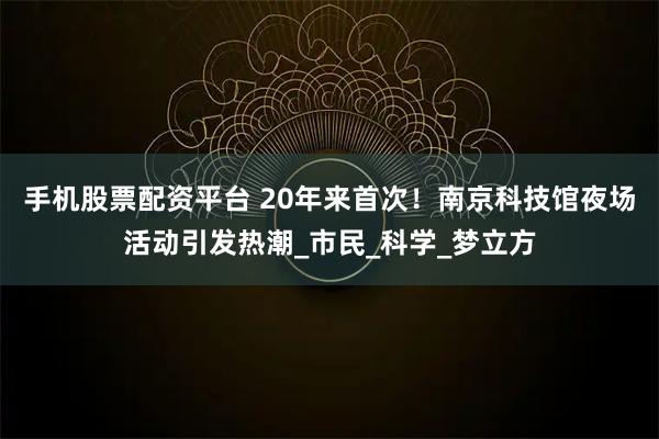 手机股票配资平台 20年来首次！南京科技馆夜场活动引发热潮_市民_科学_梦立方