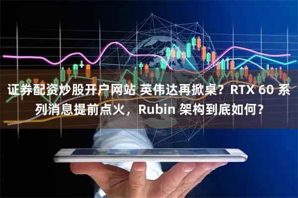 证券配资炒股开户网站 英伟达再掀桌?RTX 60 系列消息提前点火,Rubin 架构到底如何?