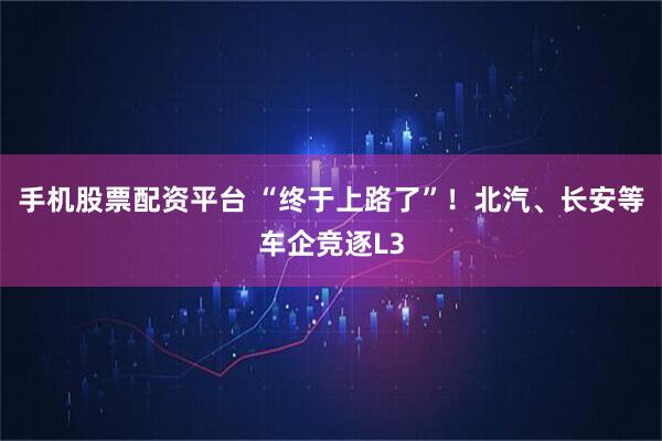 手机股票配资平台 “终于上路了”！北汽、长安等车企竞逐L3