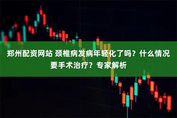 郑州配资网站 颈椎病发病年轻化了吗？什么情况要手术治疗？专家解析
