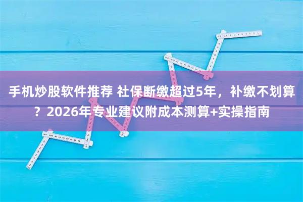 手机炒股软件推荐 社保断缴超过5年,补缴不划算?2026年专业建议附成本测算+实操指南